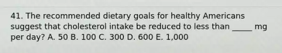 41. The recommended dietary goals for healthy Americans suggest that cholesterol intake be reduced to less than _____ mg per day? A. 50 B. 100 C. 300 D. 600 E. 1,000