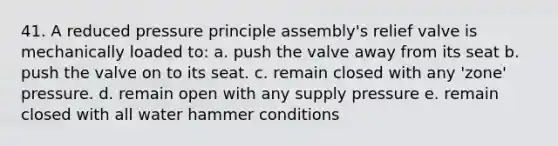 41. A reduced pressure principle assembly's relief valve is mechanically loaded to: a. push the valve away from its seat b. push the valve on to its seat. c. remain closed with any 'zone' pressure. d. remain open with any supply pressure e. remain closed with all water hammer conditions