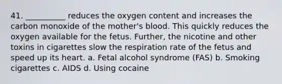 41. __________ reduces the oxygen content and increases the carbon monoxide of the mother's blood. This quickly reduces the oxygen available for the fetus. Further, the nicotine and other toxins in cigarettes slow the respiration rate of the fetus and speed up its heart. a. Fetal alcohol syndrome (FAS) b. Smoking cigarettes c. AIDS d. Using cocaine