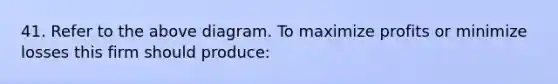41. Refer to the above diagram. To maximize profits or minimize losses this firm should produce: