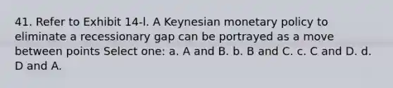 41. Refer to Exhibit 14-l. A Keynesian <a href='https://www.questionai.com/knowledge/kEE0G7Llsx-monetary-policy' class='anchor-knowledge'>monetary policy</a> to eliminate a recessionary gap can be portrayed as a move between points Select one: a. A and B. b. B and C. c. C and D. d. D and A.