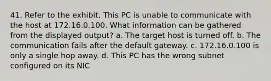 41. Refer to the exhibit. This PC is unable to communicate with the host at 172.16.0.100. What information can be gathered from the displayed output? a. The target host is turned off. b. The communication fails after the default gateway. c. 172.16.0.100 is only a single hop away. d. This PC has the wrong subnet configured on its NIC