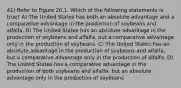 41) Refer to Figure 20.1. Which of the following statements is true? A) The United States has both an absolute advantage and a comparative advantage in the production of soybeans and alfalfa. B) The United States has an absolute advantage in the production of soybeans and alfalfa, but a comparative advantage only in the production of soybeans. C) The United States has an absolute advantage in the production of soybeans and alfalfa, but a comparative advantage only in the production of alfalfa. D) The United States has a comparative advantage in the production of both soybeans and alfalfa, but an absolute advantage only in the production of soybeans