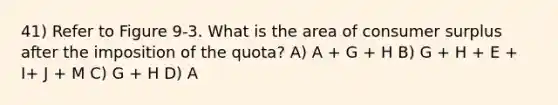 41) Refer to Figure 9-3. What is the area of <a href='https://www.questionai.com/knowledge/k77rlOEdsf-consumer-surplus' class='anchor-knowledge'>consumer surplus</a> after the imposition of the quota? A) A + G + H B) G + H + E + I+ J + M C) G + H D) A