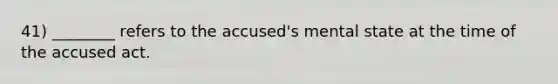 41) ________ refers to the accused's mental state at the time of the accused act.