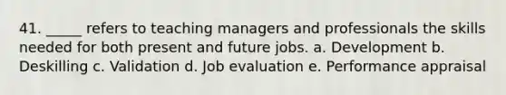 41. _____ refers to teaching managers and professionals the skills needed for both present and future jobs. a. Development b. Deskilling c. Validation d. Job evaluation e. Performance appraisal