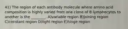 41) The region of each antibody molecule where amino acid composition is highly varied from one clone of B lymphocytes to another is the ________. A)variable region B)joining region C)constant region D)light region E)hinge region