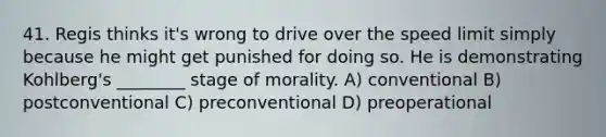 41. Regis thinks it's wrong to drive over the speed limit simply because he might get punished for doing so. He is demonstrating Kohlberg's ________ stage of morality. A) conventional B) postconventional C) preconventional D) preoperational