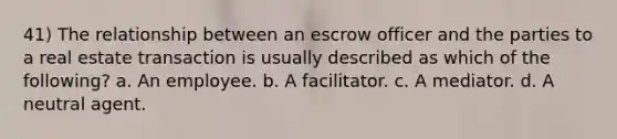 41) The relationship between an escrow officer and the parties to a real estate transaction is usually described as which of the following? a. An employee. b. A facilitator. c. A mediator. d. A neutral agent.