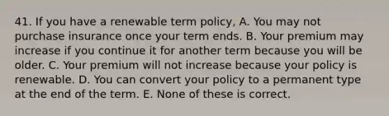 41. If you have a renewable term policy, A. You may not purchase insurance once your term ends. B. Your premium may increase if you continue it for another term because you will be older. C. Your premium will not increase because your policy is renewable. D. You can convert your policy to a permanent type at the end of the term. E. None of these is correct.