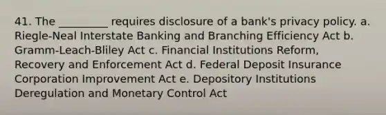 41. The _________ requires disclosure of a bank's privacy policy. a. Riegle-Neal Interstate Banking and Branching Efficiency Act b. Gramm-Leach-Bliley Act c. Financial Institutions Reform, Recovery and Enforcement Act d. Federal Deposit Insurance Corporation Improvement Act e. Depository Institutions Deregulation and Monetary Control Act