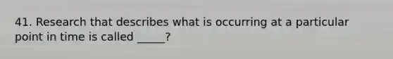 41. Research that describes what is occurring at a particular point in time is called _____?