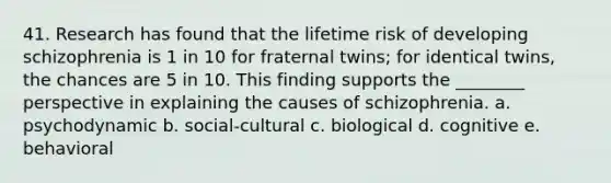 41. Research has found that the lifetime risk of developing schizophrenia is 1 in 10 for fraternal twins; for identical twins, the chances are 5 in 10. This finding supports the ________ perspective in explaining the causes of schizophrenia. a. psychodynamic b. social-cultural c. biological d. cognitive e. behavioral