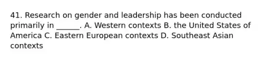 41. Research on gender and leadership has been conducted primarily in ______. A. Western contexts B. the United States of America C. Eastern European contexts D. Southeast Asian contexts