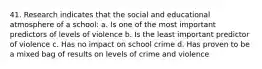 41. Research indicates that the social and educational atmosphere of a school: a. Is one of the most important predictors of levels of violence b. Is the least important predictor of violence c. Has no impact on school crime d. Has proven to be a mixed bag of results on levels of crime and violence