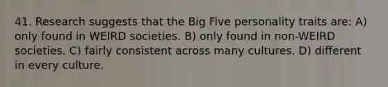 41. Research suggests that the Big Five personality traits are: A) only found in WEIRD societies. B) only found in non-WEIRD societies. C) fairly consistent across many cultures. D) different in every culture.