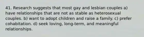 41. Research suggests that most gay and lesbian couples a) have relationships that are not as stable as heterosexual couples. b) want to adopt children and raise a family. c) prefer cohabitation. d) seek loving, long-term, and meaningful relationships.