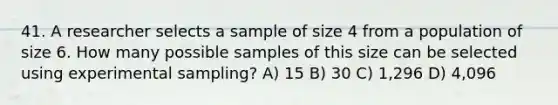 41. A researcher selects a sample of size 4 from a population of size 6. How many possible samples of this size can be selected using experimental sampling? A) 15 B) 30 C) 1,296 D) 4,096