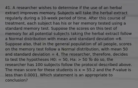 41. A researcher wishes to determine if the use of an herbal extract improves memory. Subjects will take the herbal extract regularly during a 10-week period of time. After this course of treatment, each subject has his or her memory tested using a standard memory test. Suppose the scores on this test of memory for all potential subjects taking the herbal extract follow a Normal distribution with mean and <a href='https://www.questionai.com/knowledge/kqGUr1Cldy-standard-deviation' class='anchor-knowledge'>standard deviation</a> =6. Suppose also, that in the general population of all people, scores on the memory test follow a Normal distribution, with mean 50 and standard deviation = 4. The researcher, therefore, decides to test the hypotheses H0: = 50, Ha: > 50 To do so, the researcher has 100 subjects follow the protocol described above. The mean score for these students is x = 55.2 and the P-value is <a href='https://www.questionai.com/knowledge/k7BtlYpAMX-less-than' class='anchor-knowledge'>less than</a> 0.0001. Which statement is an appropriate to conclusion?