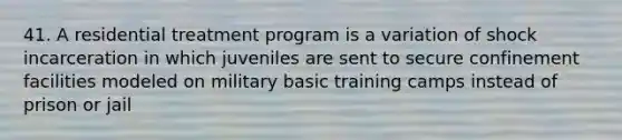 41. A residential treatment program is a variation of shock incarceration in which juveniles are sent to secure confinement facilities modeled on military basic training camps instead of prison or jail