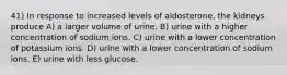 41) In response to increased levels of aldosterone, the kidneys produce A) a larger volume of urine. B) urine with a higher concentration of sodium ions. C) urine with a lower concentration of potassium ions. D) urine with a lower concentration of sodium ions. E) urine with less glucose.