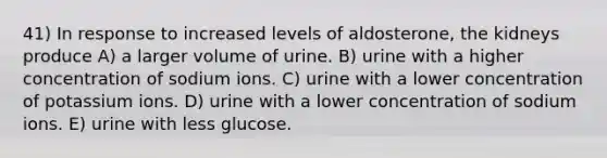 41) In response to increased levels of aldosterone, the kidneys produce A) a larger volume of urine. B) urine with a higher concentration of sodium ions. C) urine with a lower concentration of potassium ions. D) urine with a lower concentration of sodium ions. E) urine with less glucose.