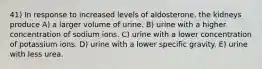 41) In response to increased levels of aldosterone, the kidneys produce A) a larger volume of urine. B) urine with a higher concentration of sodium ions. C) urine with a lower concentration of potassium ions. D) urine with a lower specific gravity. E) urine with less urea.