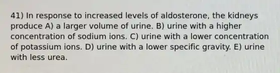 41) In response to increased levels of aldosterone, the kidneys produce A) a larger volume of urine. B) urine with a higher concentration of sodium ions. C) urine with a lower concentration of potassium ions. D) urine with a lower specific gravity. E) urine with less urea.