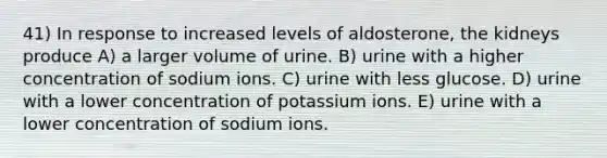 41) In response to increased levels of aldosterone, the kidneys produce A) a larger volume of urine. B) urine with a higher concentration of sodium ions. C) urine with less glucose. D) urine with a lower concentration of potassium ions. E) urine with a lower concentration of sodium ions.