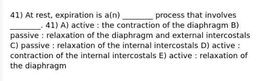 41) At rest, expiration is a(n) ________ process that involves ________. 41) A) active : the contraction of the diaphragm B) passive : relaxation of the diaphragm and external intercostals C) passive : relaxation of the internal intercostals D) active : contraction of the internal intercostals E) active : relaxation of the diaphragm