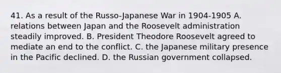 41. As a result of the Russo-Japanese War in 1904-1905 A. relations between Japan and the Roosevelt administration steadily improved. B. President Theodore Roosevelt agreed to mediate an end to the conflict. C. the Japanese military presence in the Pacific declined. D. the Russian government collapsed.