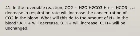 41. In the reversible reaction, CO2 + H2O H2CO3 H+ + HCO3- , a decrease in respiration rate will increase the concentration of CO2 in the blood. What will this do to the amount of H+ in the blood? A. H+ will decrease. B. H+ will increase. C. H+ will be unchanged.