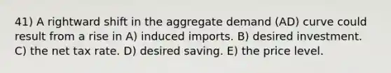 41) A rightward shift in the aggregate demand (AD) curve could result from a rise in A) induced imports. B) desired investment. C) the net tax rate. D) desired saving. E) the price level.