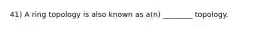 41) A ring topology is also known as a(n) ________ topology.