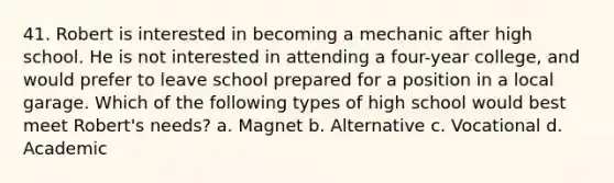 41. Robert is interested in becoming a mechanic after high school. He is not interested in attending a four-year college, and would prefer to leave school prepared for a position in a local garage. Which of the following types of high school would best meet Robert's needs? a. Magnet b. Alternative c. Vocational d. Academic