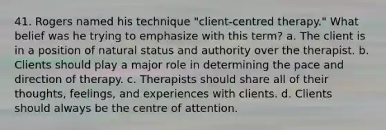 41. Rogers named his technique "client-centred therapy." What belief was he trying to emphasize with this term? a. The client is in a position of natural status and authority over the therapist. b. Clients should play a major role in determining the pace and direction of therapy. c. Therapists should share all of their thoughts, feelings, and experiences with clients. d. Clients should always be the centre of attention.