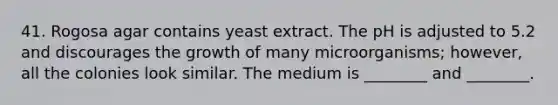 41. Rogosa agar contains yeast extract. The pH is adjusted to 5.2 and discourages the growth of many microorganisms; however, all the colonies look similar. The medium is ________ and ________.