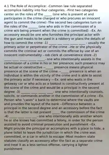 4.1 The Role of Accomplice: -Common law rule separated accomplice liability into four categories. -First two categories center on the roles of the _____ (one who is present at and participates in the crime charged or who procures an innocent agent to commit the crime) -The second two categories turn on the roles of the ______ (one who aids in the commission of a crime w/o being present when the crime is committed) --Ex. An accessory would be one who furnishes the principal actor with the gun and masks to be used in a robbery or plans the details of how to commit the crime -1) _____ ___ ____ _____ ____ - usually the primary actor or perpetrator of the crime --He or she physically commits the criminal act or commits the offense by use of an innocent instrumentality - rob clerk at convenience store -2) _____ ____ _____ _____ _____- one who intentionally assists in the commission of a crime in his or her presence; such presence may be actual or constructive --_____ presence means physical presence at the scene of the crime --_____ presence is when an individual is within the vicinity of the crime and is able to assist the primary actor if necessary ---Ex. one who waits in the getaway car or who acts as a lookout is constructively present at the scene of the crime and would be a principal in the second degree -3) ______ ____ _____ ____- one who intentionally counsels, solicits, or commands another in the commission of a crime --Ex. Person who "cases" a bank to determine where the vaults are and provides the layout of the bank --Difference between a principal in the second degree and an accessory before the fact is that the latter is not present _____ the commission of the crime -4) _____ ____ ____ ___- one who intentionally aids another whom he or she knows has committed a felony, in order for the person assisted to avoid criminal prosecution and punishment --Ex. Might provide the principal or accomplices with a place to hide, a plane ticket to leave the jurisdiction in which the crime was committed, or a car in which to escape -Most modern state statutes classify an accessory after the fact as a separate crime and treat it as a less serious offense, carrying a lighter punishment