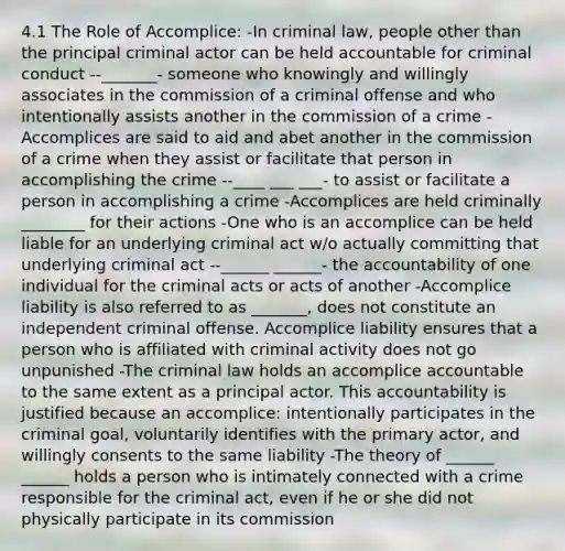 4.1 The Role of Accomplice: -In criminal law, people other than the principal criminal actor can be held accountable for criminal conduct --_______- someone who knowingly and willingly associates in the commission of a criminal offense and who intentionally assists another in the commission of a crime -Accomplices are said to aid and abet another in the commission of a crime when they assist or facilitate that person in accomplishing the crime --____ ___ ___- to assist or facilitate a person in accomplishing a crime -Accomplices are held criminally ________ for their actions -One who is an accomplice can be held liable for an underlying criminal act w/o actually committing that underlying criminal act --______ ______- the accountability of one individual for the criminal acts or acts of another -Accomplice liability is also referred to as _______, does not constitute an independent criminal offense. Accomplice liability ensures that a person who is affiliated with criminal activity does not go unpunished -The criminal law holds an accomplice accountable to the same extent as a principal actor. This accountability is justified because an accomplice: intentionally participates in the criminal goal, voluntarily identifies with the primary actor, and willingly consents to the same liability -The theory of ______ ______ holds a person who is intimately connected with a crime responsible for the criminal act, even if he or she did not physically participate in its commission