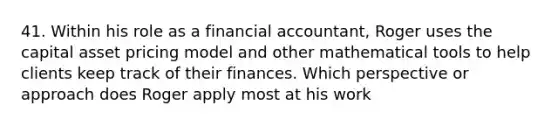 41. Within his role as a financial accountant, Roger uses the capital asset pricing model and other mathematical tools to help clients keep track of their finances. Which perspective or approach does Roger apply most at his work