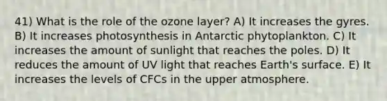 41) What is the role of the ozone layer? A) It increases the gyres. B) It increases photosynthesis in Antarctic phytoplankton. C) It increases the amount of sunlight that reaches the poles. D) It reduces the amount of UV light that reaches Earth's surface. E) It increases the levels of CFCs in the upper atmosphere.