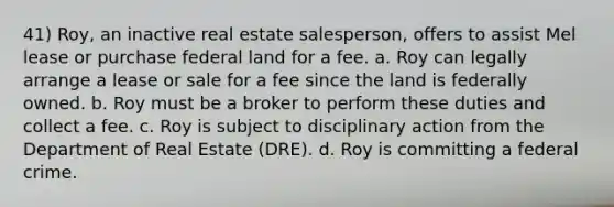 41) Roy, an inactive real estate salesperson, offers to assist Mel lease or purchase federal land for a fee. a. Roy can legally arrange a lease or sale for a fee since the land is federally owned. b. Roy must be a broker to perform these duties and collect a fee. c. Roy is subject to disciplinary action from the Department of Real Estate (DRE). d. Roy is committing a federal crime.