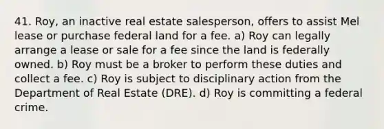 41. Roy, an inactive real estate salesperson, offers to assist Mel lease or purchase federal land for a fee. a) Roy can legally arrange a lease or sale for a fee since the land is federally owned. b) Roy must be a broker to perform these duties and collect a fee. c) Roy is subject to disciplinary action from the Department of Real Estate (DRE). d) Roy is committing a federal crime.