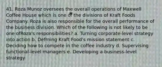 41. Roza Munoz oversees the overall operations of Maxwell Coffee House which is one of the divisions of Kraft Foods Company. Roza is also responsible for the overall performance of the business division. Which of the following is not likely to be one ofRoza's responsibilities? a. Turning corporate-level strategy into action b. Defrning Kraft Food's mission statement c. Deciding how to compete in the coffee industry d. Supervising functional-level managers e. Developing a business-level strategy