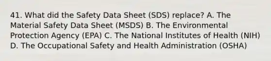 41. What did the Safety Data Sheet (SDS) replace? A. The Material Safety Data Sheet (MSDS) B. The Environmental Protection Agency (EPA) C. The National Institutes of Health (NIH) D. The Occupational Safety and Health Administration (OSHA)