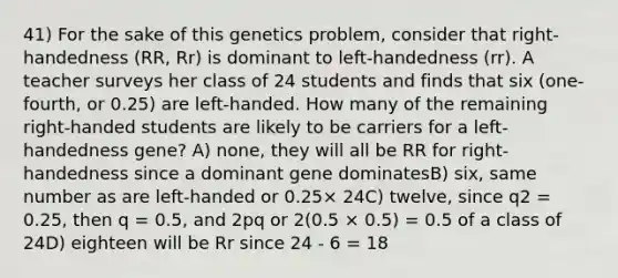 41) For the sake of this genetics problem, consider that right-handedness (RR, Rr) is dominant to left-handedness (rr). A teacher surveys her class of 24 students and finds that six (one-fourth, or 0.25) are left-handed. How many of the remaining right-handed students are likely to be carriers for a left-handedness gene? A) none, they will all be RR for right-handedness since a dominant gene dominatesB) six, same number as are left-handed or 0.25× 24C) twelve, since q2 = 0.25, then q = 0.5, and 2pq or 2(0.5 × 0.5) = 0.5 of a class of 24D) eighteen will be Rr since 24 - 6 = 18