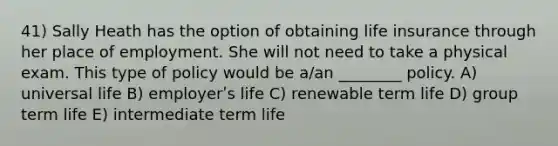 41) Sally Heath has the option of obtaining life insurance through her place of employment. She will not need to take a physical exam. This type of policy would be a/an ________ policy. A) universal life B) employerʹs life C) renewable term life D) group term life E) intermediate term life