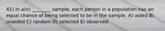 41) In a(n) ________ sample, each person in a population has an equal chance of being selected to be in the sample. A) aided B) unaided C) random D) selected E) observed