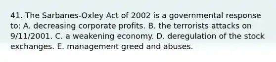 41. The Sarbanes-Oxley Act of 2002 is a governmental response to: A. decreasing corporate profits. B. the terrorists attacks on 9/11/2001. C. a weakening economy. D. deregulation of the stock exchanges. E. management greed and abuses.