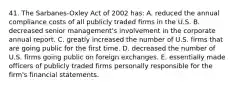 41. The Sarbanes-Oxley Act of 2002 has: A. reduced the annual compliance costs of all publicly traded firms in the U.S. B. decreased senior management's involvement in the corporate annual report. C. greatly increased the number of U.S. firms that are going public for the first time. D. decreased the number of U.S. firms going public on foreign exchanges. E. essentially made officers of publicly traded firms personally responsible for the firm's financial statements.